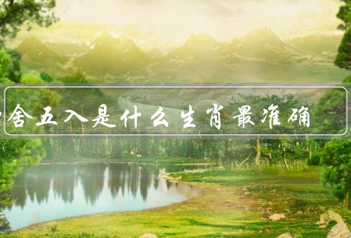 四舍五入是什么生肖最准确，原理／生肖的特点／与生肖的关联