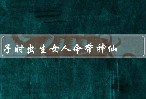 子时出生女人命带神仙（子时出生女人、特征、人生）