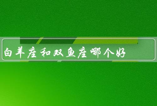 白羊座和双鱼座哪个好（白羊座、双鱼座、性格、人际关系和职业比较）