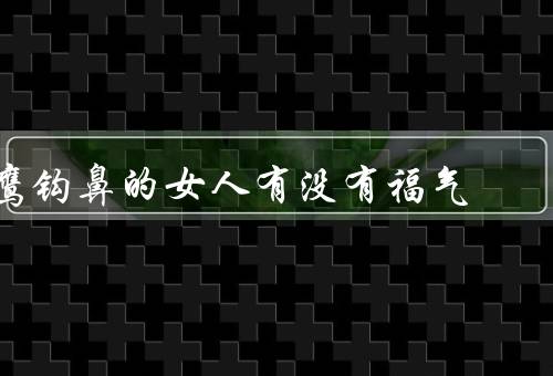鹰钩鼻的女人有没有福气，事业福气／财运福气／婚姻福气