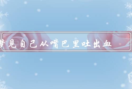 梦见自己从嘴巴里吐出血，心理分析／情感解读／预示与建议