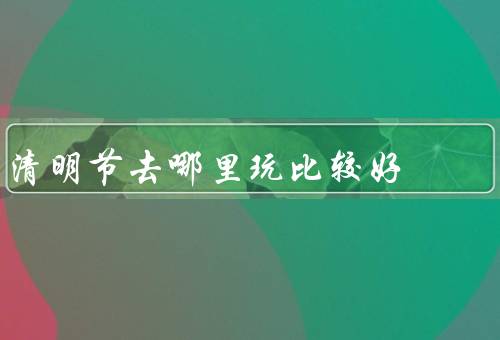 清明节去哪里玩比较好（寻访先人的故乡／赏花赏景的乡村）