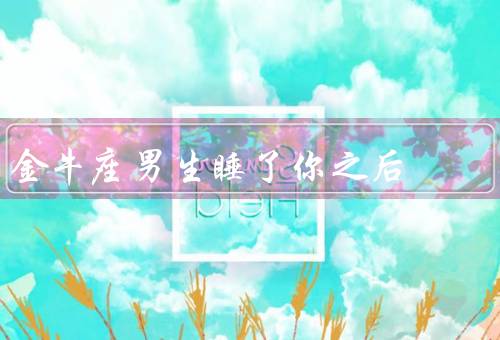 金牛座男生睡了你之后，深情厚意、保护欲强、持久耐力