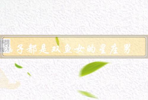 满脑子都是双鱼女的星座男，执着追求、温柔体贴、宽容包容