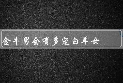 金牛男会有多宠白羊女（白羊女独立性／细心体贴／稳定性）