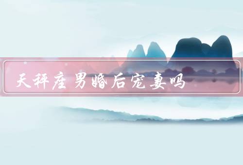 天秤座男婚后宠妻吗，细心体贴／倾听与支持／浪漫与惊喜