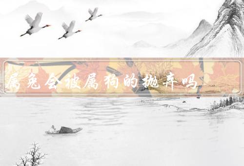 属兔会被属狗的抛弃吗，人的特点、属狗的人的特点