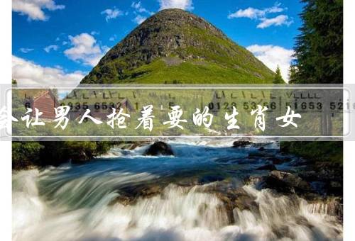会让男人抢着要的生肖女，智慧聪慧／温柔体贴／独立自信
