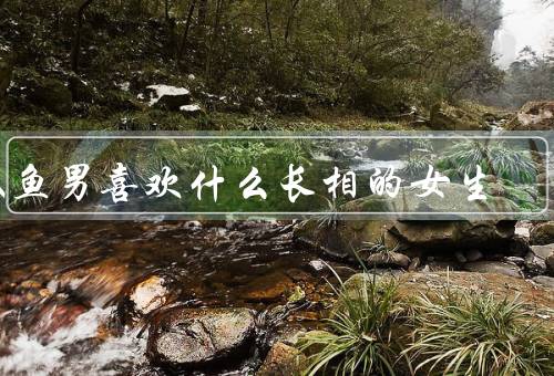 双鱼男喜欢什么长相的女生，温柔善良、有内涵、浪漫梦幻
