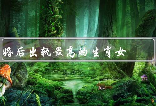 婚后出轨最高的生肖女（鼠、虎、猴）