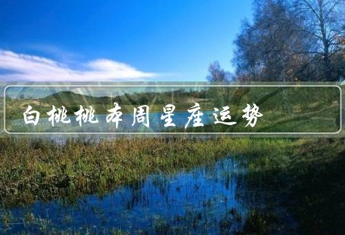 白桃桃本周星座运势，事业运势／财运／爱情运势