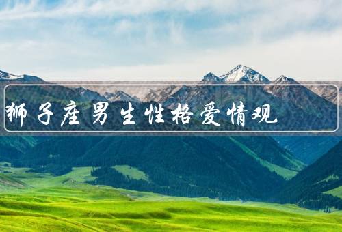 狮子座男生性格爱情观，自信与领导力／对爱情的热情和浪漫