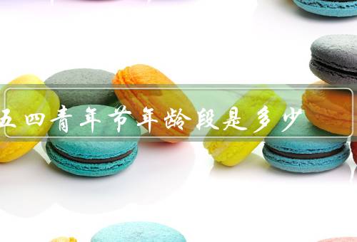 五四青年节年龄段是多少，起源／年龄段／意义