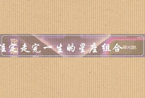 注定走完一生的星座组合，白羊座+狮子座／金牛座+处女座