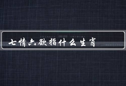 七情六欲指什么生肖（七情／六欲／生肖与七情六欲）