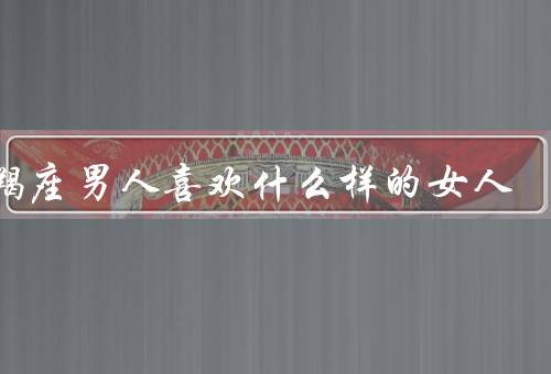 摩羯座男人喜欢什么样的女人（聪明独立的女人／责任心的女人）