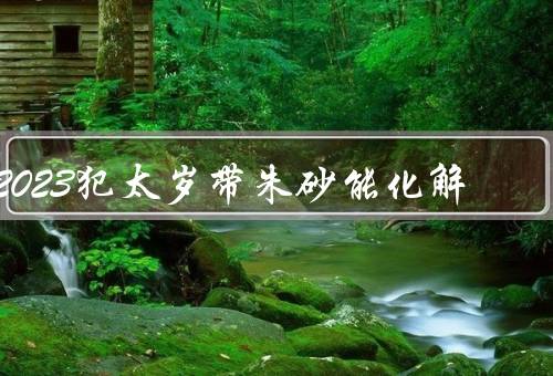 2023犯太岁带朱砂能化解，犯太岁的影响、朱砂的作用