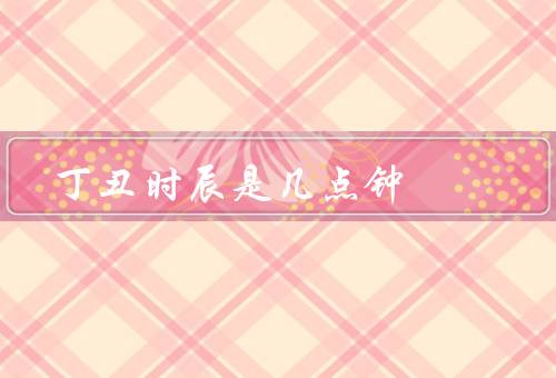 丁丑时辰是几点钟（起始时间、特点、适宜活动）