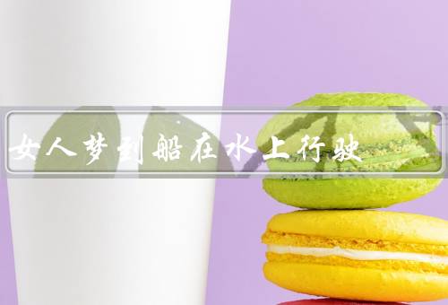 女人梦到船在水上行驶，船行水上的象征／旅程的意义／情感的涵义