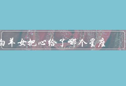 白羊女把心给了哪个星座，狮子座／射手座／天蝎座