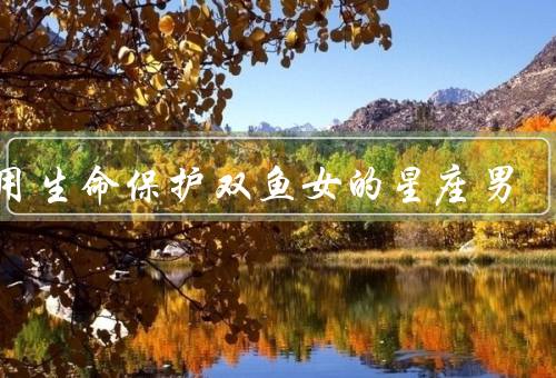 会用生命保护双鱼女的星座男，理解她的情感、呵护她的身体