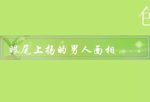 眼尾上扬的男人面相，面相特征／性格解读／事业发展