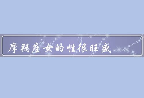 摩羯座女的性很旺盛，性欲强烈／主动追求／性生活的重要性