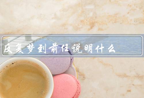 反复梦到前任说明什么（过去的情感未能释放／审视自己的感受）